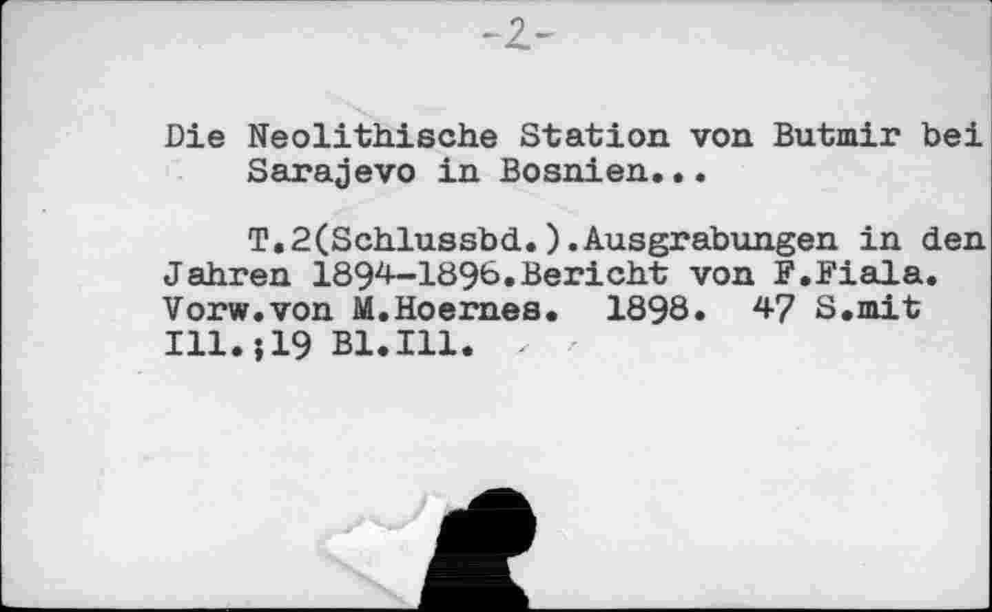 ﻿-Z-
Die Neolithische Station von Butmir bei Sarajevo in Bosnien..•
T.2(Schlussbd.).Ausgrabungen in den Jahren 1894-1896.Bericht von F.Fiala. Vorw.von M.Hoernes. 1898. 47 S.mit Ill.j19 Bl.Ill. X